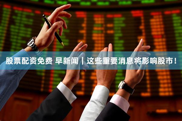 股票配资免费 早新闻｜这些重要消息将影响股市！