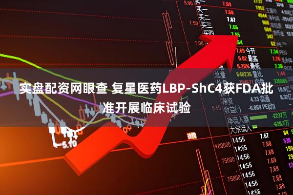 实盘配资网眼查 复星医药LBP-ShC4获FDA批准开展临床试验
