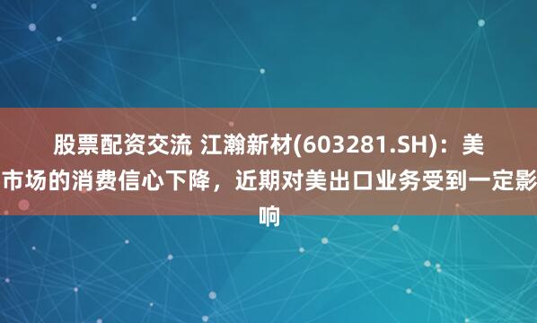 股票配资交流 江瀚新材(603281.SH)：美国市场的消费信心下降，近期对美出口业务受到一定影响