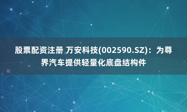股票配资注册 万安科技(002590.SZ)：为尊界汽车提供轻量化底盘结构件