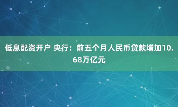 低息配资开户 央行：前五个月人民币贷款增加10.68万亿元