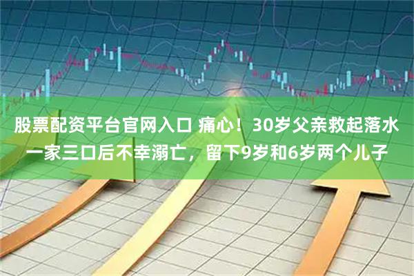 股票配资平台官网入口 痛心！30岁父亲救起落水一家三口后不幸溺亡，留下9岁和6岁两个儿子