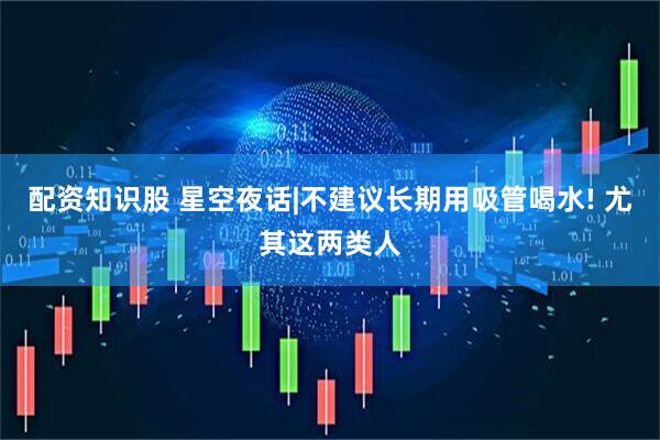 配资知识股 星空夜话|不建议长期用吸管喝水! 尤其这两类人