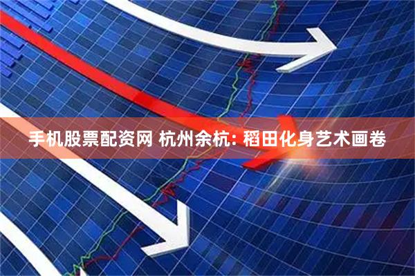 手机股票配资网 杭州余杭: 稻田化身艺术画卷
