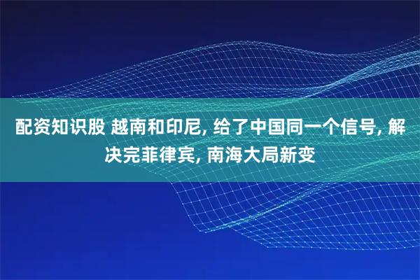 配资知识股 越南和印尼, 给了中国同一个信号, 解决完菲律宾, 南海大局新变