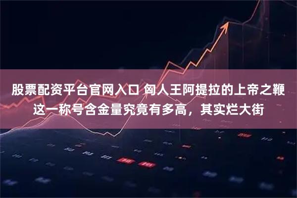 股票配资平台官网入口 匈人王阿提拉的上帝之鞭这一称号含金量究竟有多高，其实烂大街