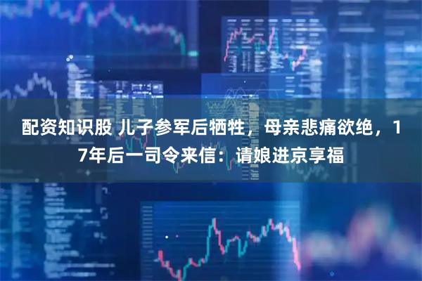 配资知识股 儿子参军后牺牲，母亲悲痛欲绝，17年后一司令来信：请娘进京享福