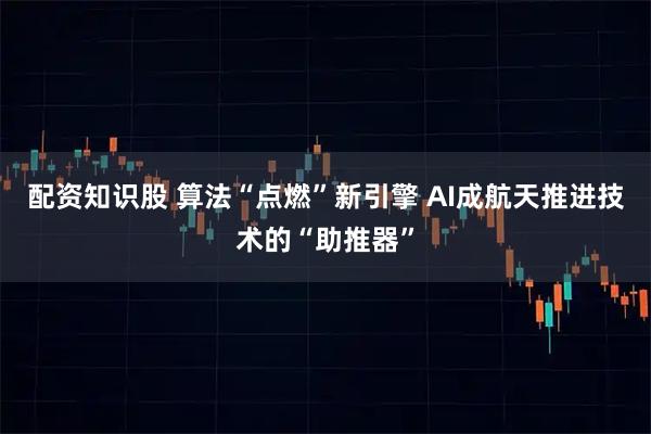 配资知识股 算法“点燃”新引擎 AI成航天推进技术的“助推器”