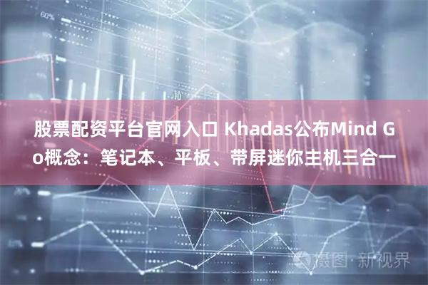 股票配资平台官网入口 Khadas公布Mind Go概念：笔记本、平板、带屏迷你主机三合一